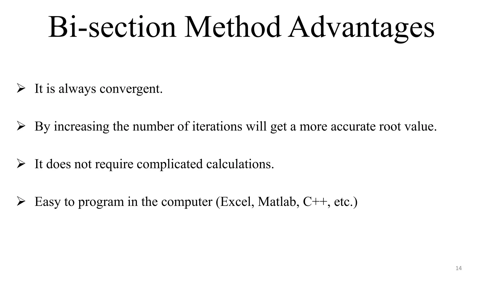 Bi-section Method Advantages
 It is always convergent.
 By increasing the number of iterations will get a more accurate root value.
 It does not require complicated calculations.
 Easy to program in the computer (Excel, Matlab, C++, etc.)
14
 