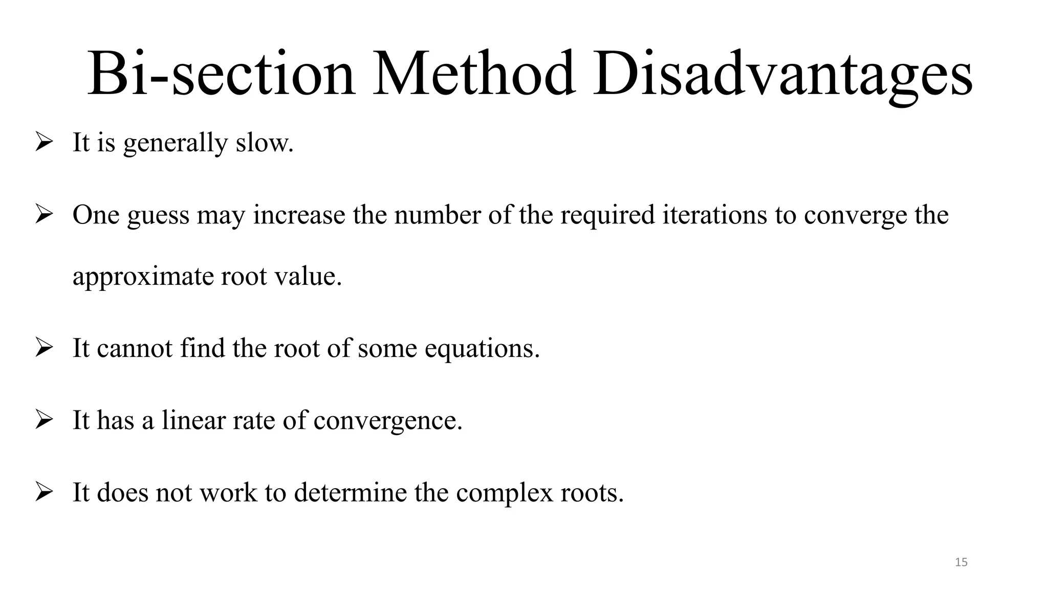 Bi-section Method Disadvantages
 It is generally slow.
 One guess may increase the number of the required iterations to converge the
approximate root value.
 It cannot find the root of some equations.
 It has a linear rate of convergence.
 It does not work to determine the complex roots.
15
 