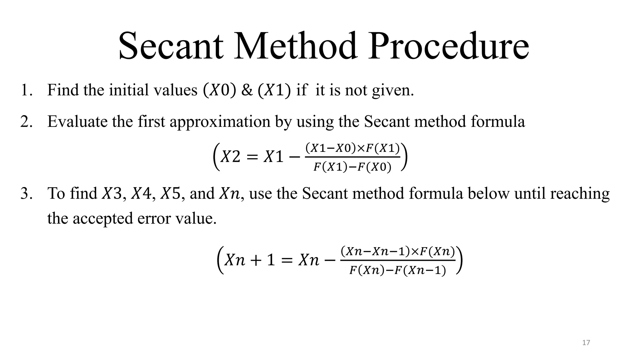Secant Method Procedure
1. Find the initial values 𝑋0 & (𝑋1) if it is not given.
2. Evaluate the first approximation by using the Secant method formula
𝑋2 = 𝑋1 −
𝑋1−𝑋0 ×𝐹(𝑋1)
𝐹 𝑋1 −𝐹(𝑋0)
3. To find 𝑋3, 𝑋4, 𝑋5, and 𝑋𝑛, use the Secant method formula below until reaching
the accepted error value.
𝑋𝑛 + 1 = 𝑋𝑛 −
𝑋𝑛−𝑋𝑛−1 ×𝐹(𝑋𝑛)
𝐹 𝑋𝑛 −𝐹(𝑋𝑛−1)
17
 