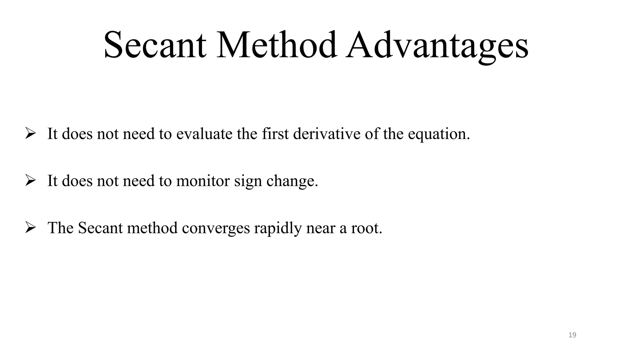 Secant Method Advantages
 It does not need to evaluate the first derivative of the equation.
 It does not need to monitor sign change.
 The Secant method converges rapidly near a root.
19
 