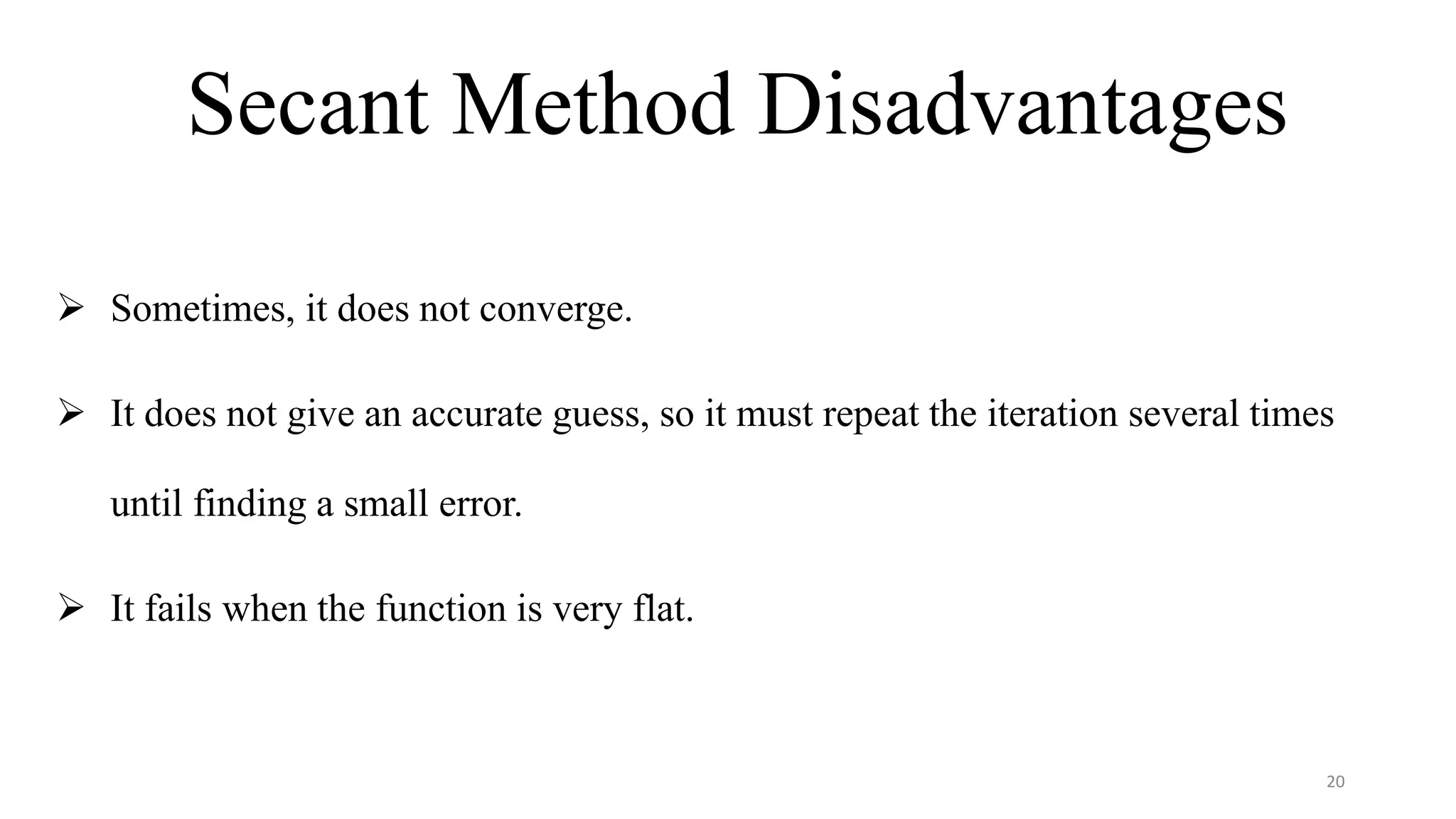 Secant Method Disadvantages
 Sometimes, it does not converge.
 It does not give an accurate guess, so it must repeat the iteration several times
until finding a small error.
 It fails when the function is very flat.
20
 