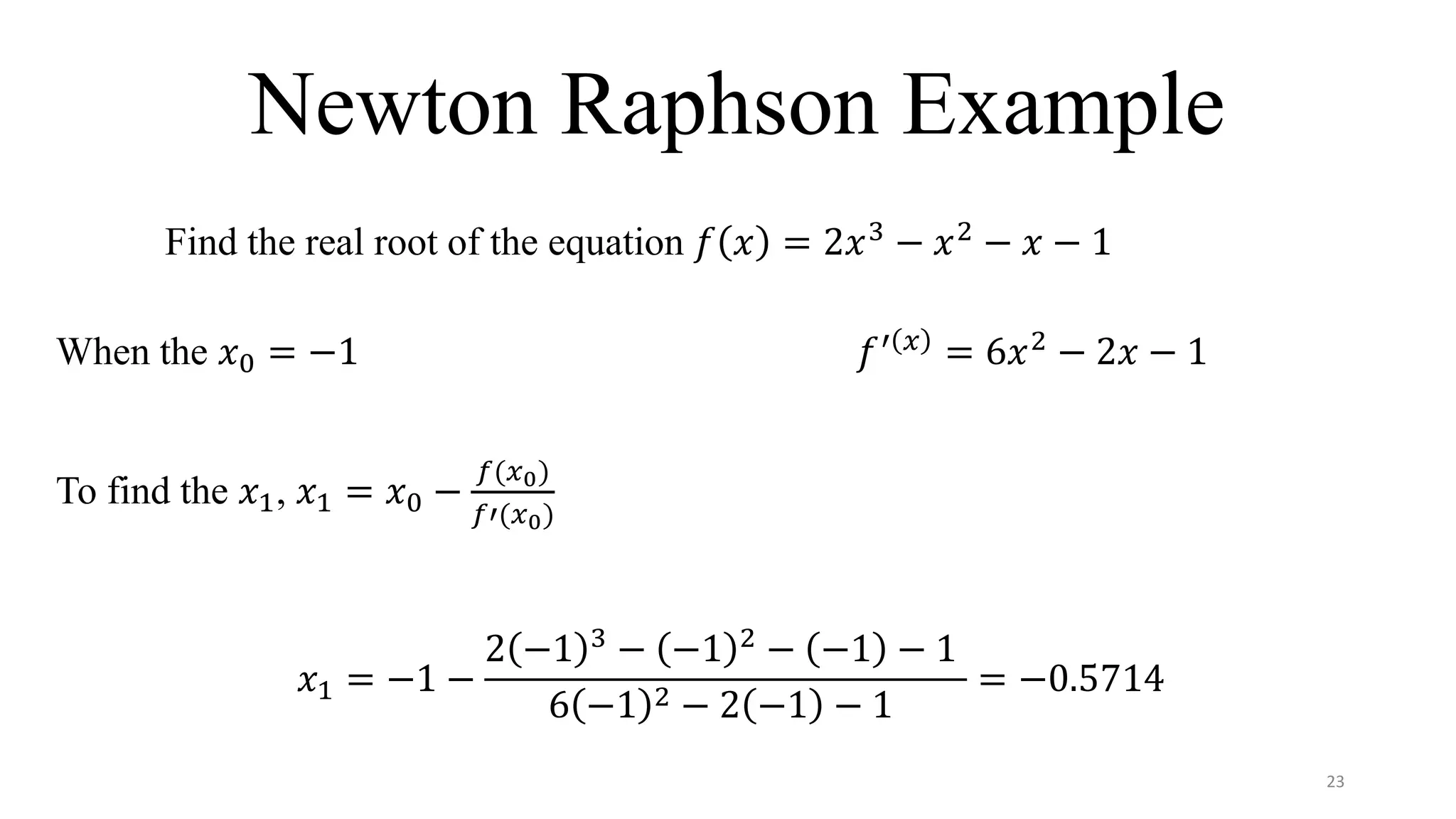 Newton Raphson Example
Find the real root of the equation 𝑓 𝑥 = 2𝑥3
− 𝑥2
− 𝑥 − 1
When the 𝑥0 = −1 𝑓′ 𝑥
= 6𝑥2
− 2𝑥 − 1
To find the 𝑥1, 𝑥1 = 𝑥0 −
𝑓(𝑥0)
𝑓′(𝑥0)
𝑥1 = −1 −
2 −1 3
− −1 2
− −1 − 1
6 −1 2 − 2 −1 − 1
= −0.5714
23
 