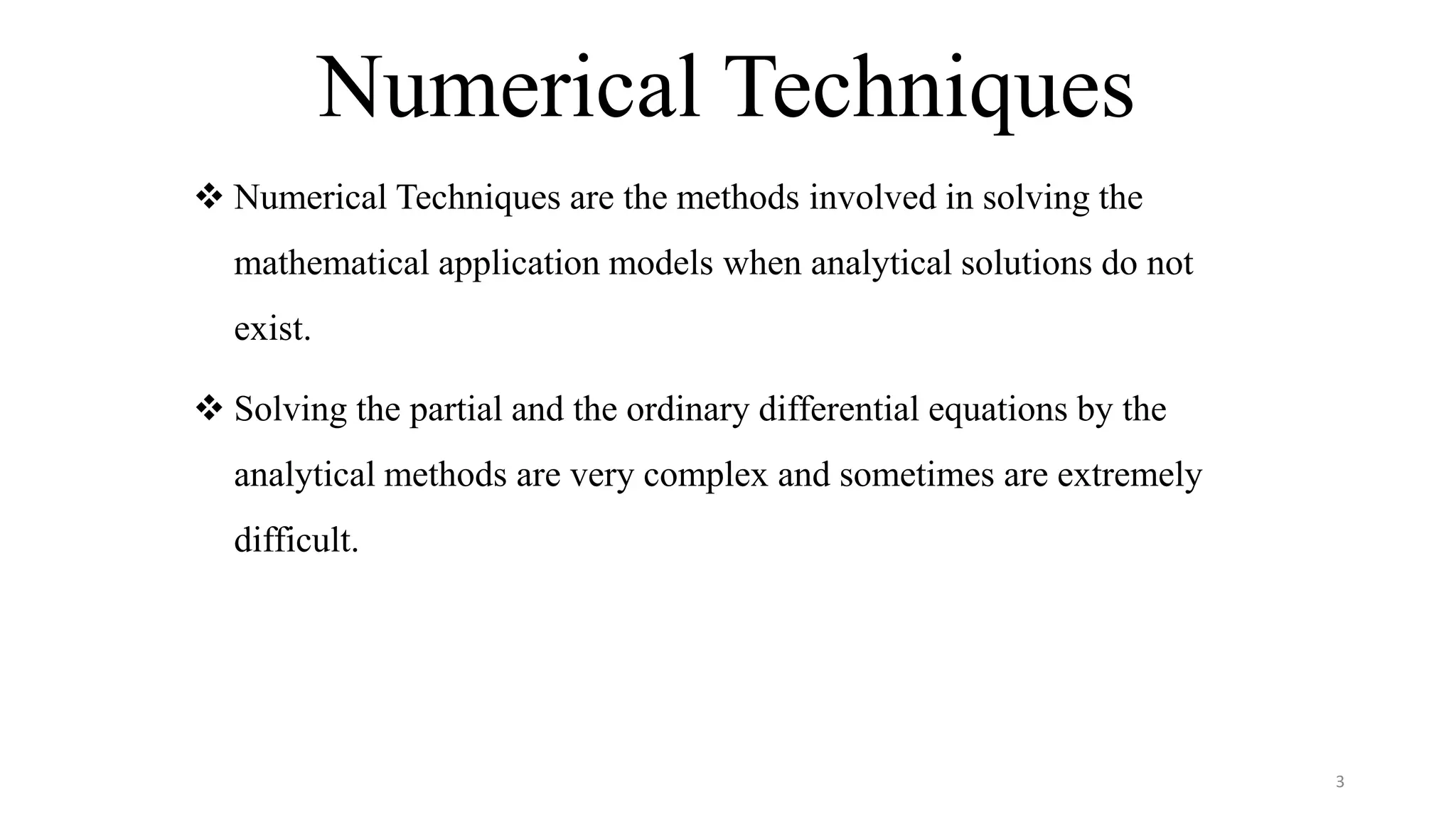 Numerical Techniques
3
 Numerical Techniques are the methods involved in solving the
mathematical application models when analytical solutions do not
exist.
 Solving the partial and the ordinary differential equations by the
analytical methods are very complex and sometimes are extremely
difficult.
 
