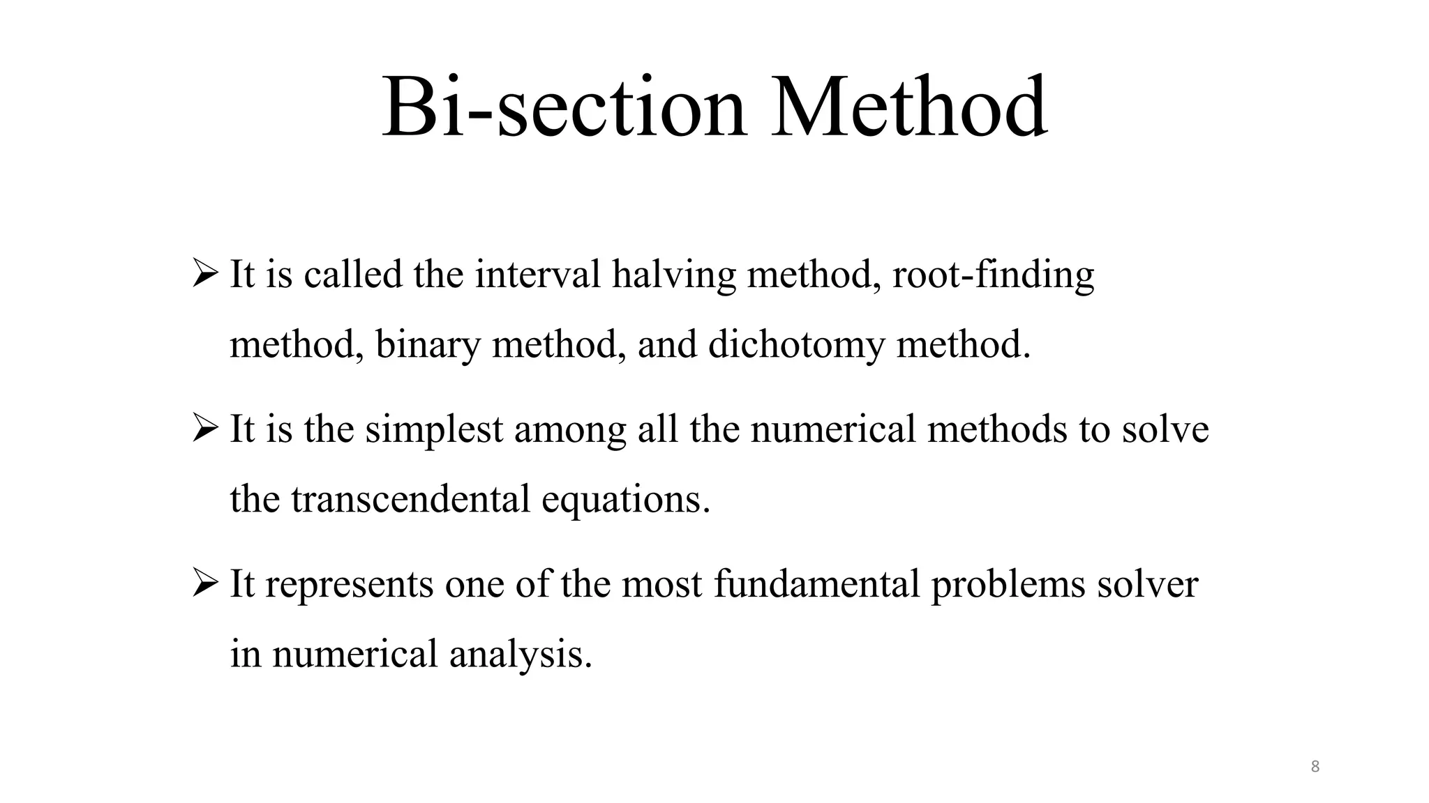 Bi-section Method
 It is called the interval halving method, root-finding
method, binary method, and dichotomy method.
 It is the simplest among all the numerical methods to solve
the transcendental equations.
 It represents one of the most fundamental problems solver
in numerical analysis.
8
 