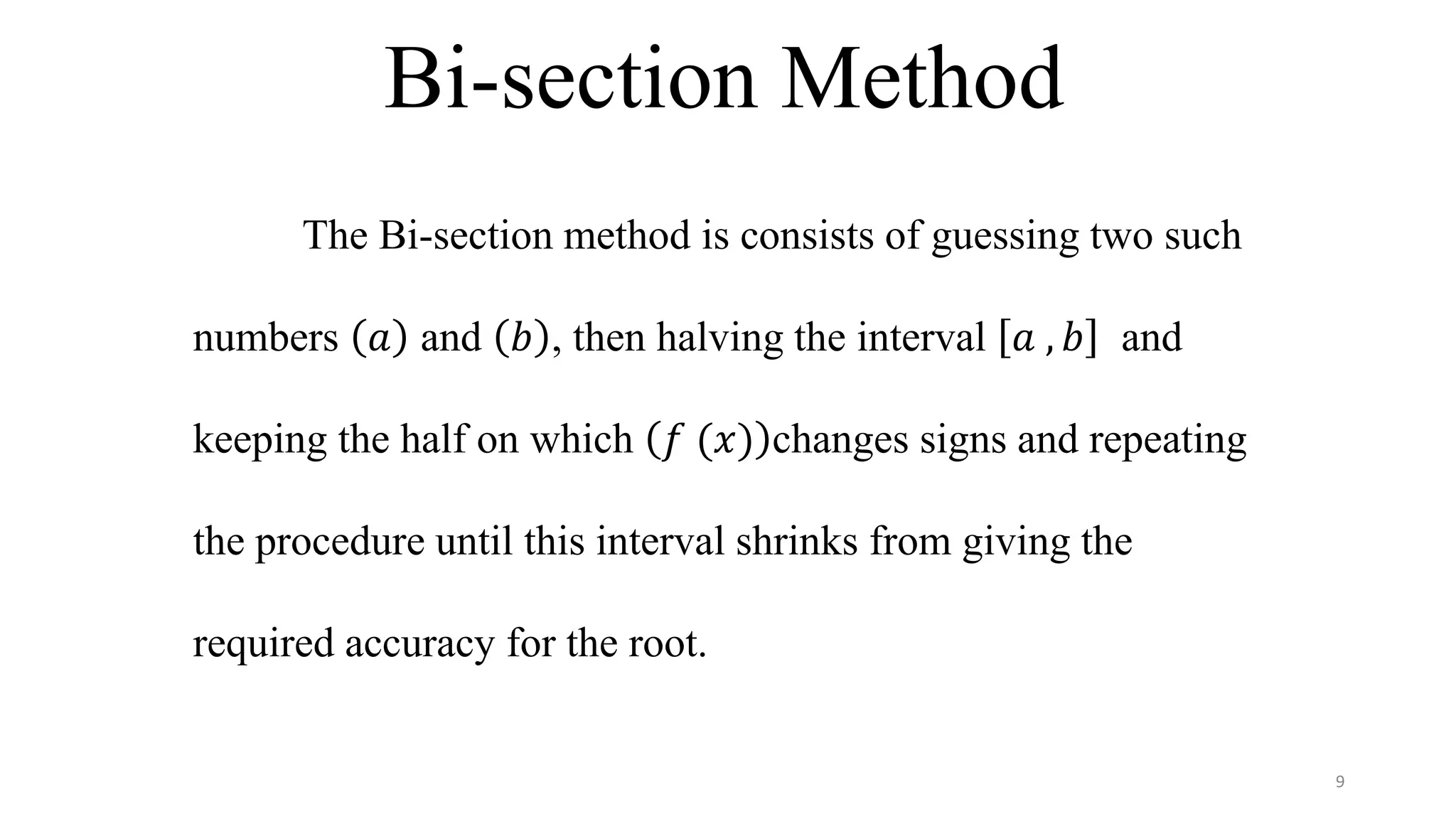 Bi-section Method
The Bi-section method is consists of guessing two such
numbers 𝑎 and 𝑏 , then halving the interval 𝑎 , 𝑏 and
keeping the half on which 𝑓 (𝑥) changes signs and repeating
the procedure until this interval shrinks from giving the
required accuracy for the root.
9
 