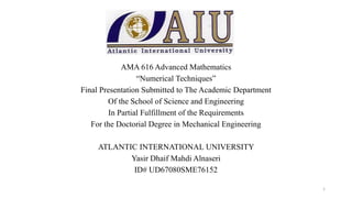 AMA 616 Advanced Mathematics
“Numerical Techniques”
Final Presentation Submitted to The Academic Department
Of the School of Science and Engineering
In Partial Fulfillment of the Requirements
For the Doctorial Degree in Mechanical Engineering
ATLANTIC INTERNATIONAL UNIVERSITY
Yasir Dhaif Mahdi Alnaseri
ID# UD67080SME76152
1
 