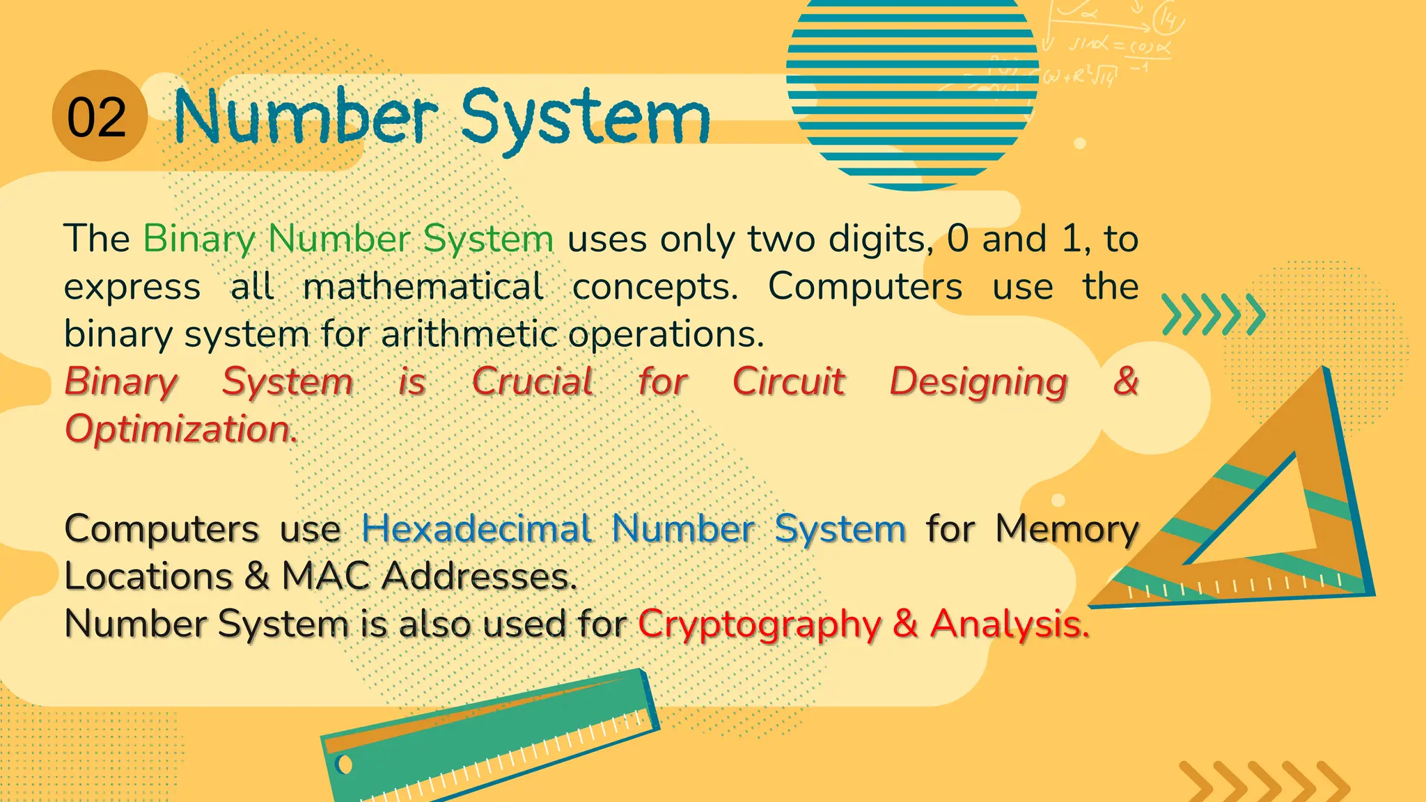 02 Number System
The Binary Number System uses only two digits, 0 and 1, to
express all mathematical concepts. Computers use the
binary system for arithmetic operations.
Binary System is Crucial for Circuit Designing &
Optimization.
Computers use Hexadecimal Number System for Memory
Locations & MAC Addresses.
Number System is also used for Cryptography & Analysis.
01
 