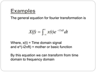 Examples 
The general equation for fourier transformation is 
Where, x(t) = Time domain signal 
and e^(-i2πft) = mother or basic function 
By this equation we can transform from time 
domain to frequency domain 
 