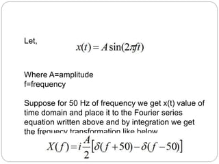 Let, 
Where A=amplitude 
f=frequency 
Suppose for 50 Hz of frequency we get x(t) value of 
time domain and place it to the Fourier series 
equation written above and by integration we get 
the frequecy transformation like below. 
 