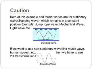 Caution 
Both of this example and fourier series are for stationary 
wave(Standing wave), which remains in a constant 
position Example: Jump rope wave, Mechanical Wave , 
Light wave etc. 
Standing wave 
If we want to use non-stationary wave(like music wave, 
human speech etc.)simplification then we have to use 
2D transformation logic and tools. 
Travelling Wave 
 