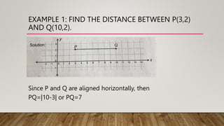 EXAMPLE 1: FIND THE DISTANCE BETWEEN P(3,2)
AND Q(10,2).
Since P and Q are aligned horizontally, then
PQ=|10-3| or PQ=7
 