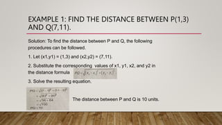 EXAMPLE 1: FIND THE DISTANCE BETWEEN P(1,3)
AND Q(7,11).
Solution: To find the distance between P and Q, the following
procedures can be followed.
1. Let (x1,y1) = (1,3) and (x2,y2) = (7,11).
2. Substitute the corresponding values of x1, y1, x2, and y2 in
the distance formula
3. Solve the resulting equation.
. Add a.
The distance between P and Q is 10 units.
 
