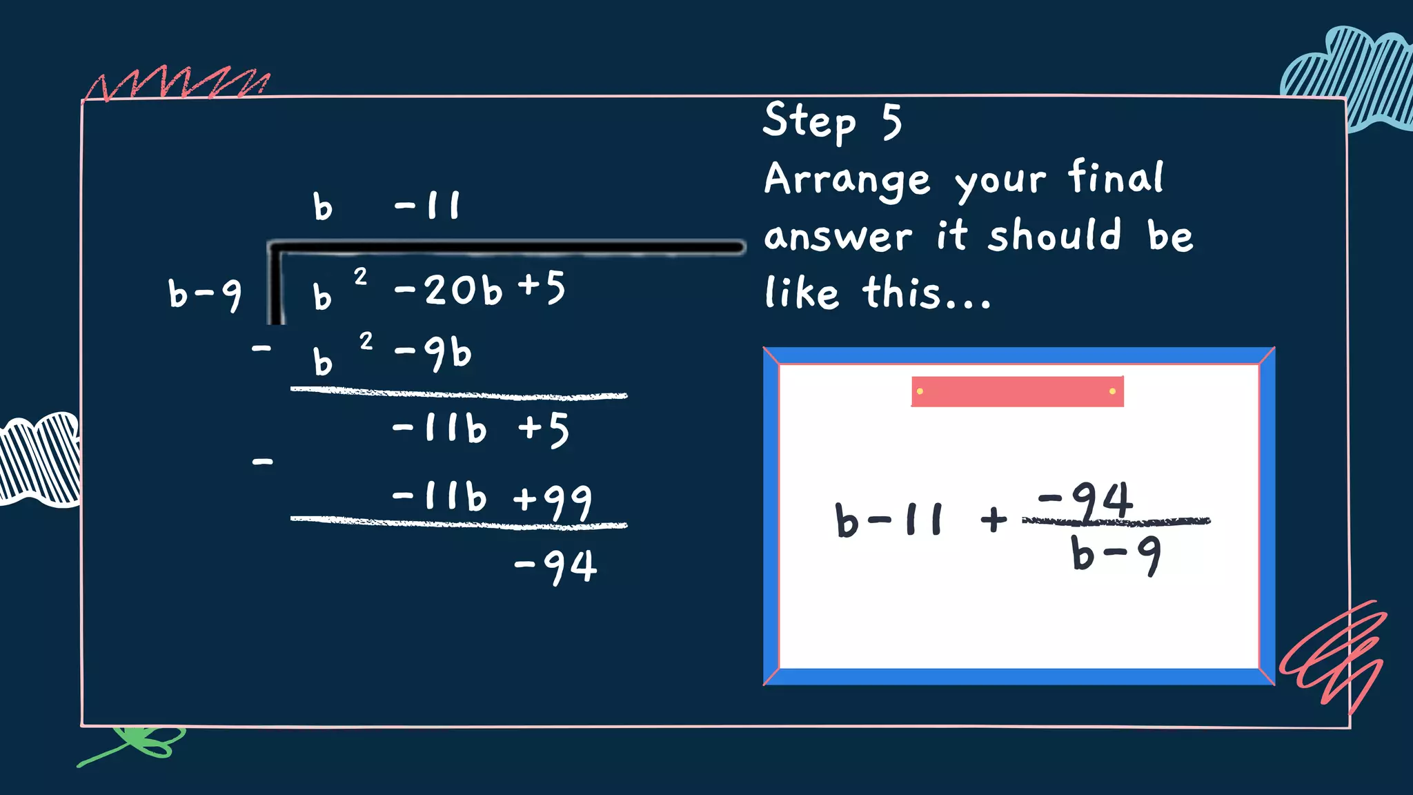 Step 5
Arrange your final
answer it should be
like this...
b-11 + -94
b-9
- b 2
b
b-9 b 2
-20b+5
-9b
-11b +5
-11
-
-11b +99
-94
 