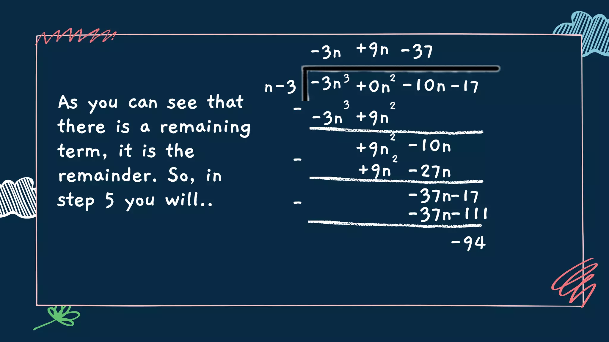 As you can see that
there is a remaining
term, it is the
remainder. So, in
step 5 you will..
n-3 3
+0n -17
-3n
-3n
2
-10n
-3n
3
-
-
+9n
+9n
2
+9n
2
-10n
-37
-27n
+9n
2
-37n-17
-37n
-
-111
-94
 