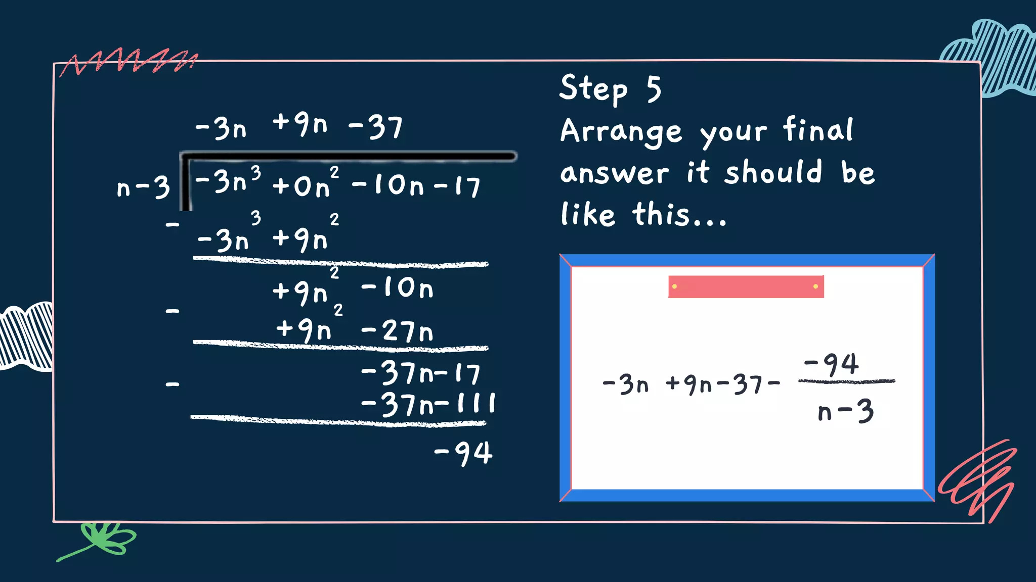 Step 5
Arrange your final
answer it should be
like this...
-3n +9n-37-
-94
n-3
n-3 3
+0n -17
-3n
-3n
2
-10n
-3n
3
-
-
+9n
+9n
2
+9n
2
-10n
-37
-27n
+9n
2
-37n-17
-37n
-
-111
-94
 
