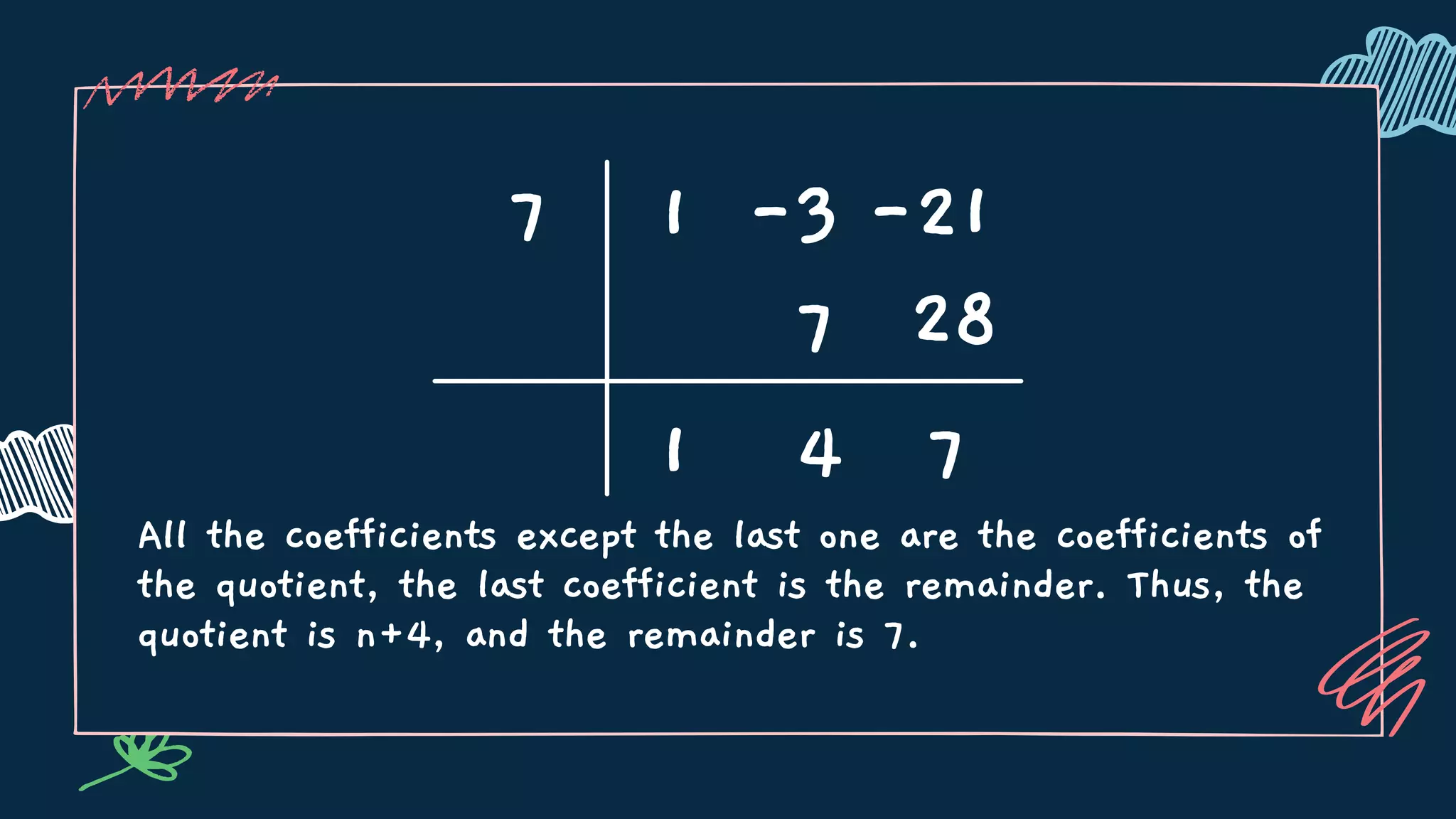 All the coefficients except the last one are the coefficients of
the quotient, the last coefficient is the remainder. Thus, the
quotient is n+4, and the remainder is 7.
7 1 -3 -21
1
7
4 7
28
 