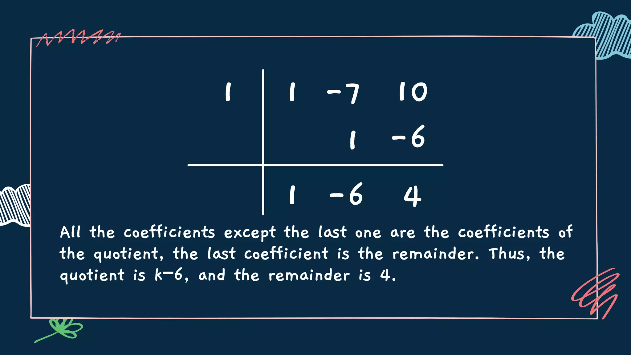 All the coefficients except the last one are the coefficients of
the quotient, the last coefficient is the remainder. Thus, the
quotient is k−6, and the remainder is 4.
1 1 -7 10
1
1
-6 4
-6
 