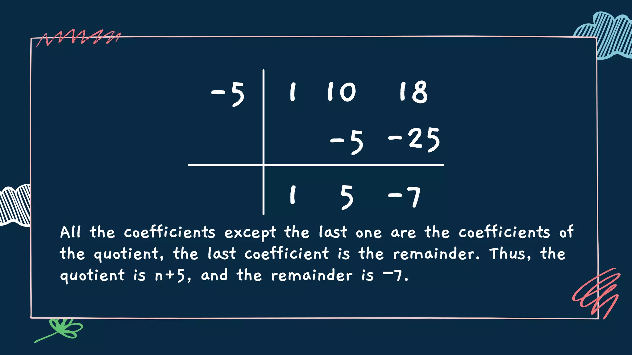 All the coefficients except the last one are the coefficients of
the quotient, the last coefficient is the remainder. Thus, the
quotient is n+5, and the remainder is −7.
-5 1 10 18
1
-5
5 -7
-25
 
