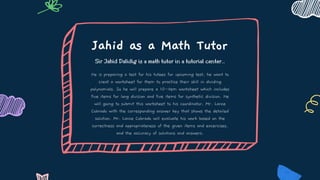 Jahid as a Math Tutor
Sir Jahid Dalidig is a math tutor in a tutorial center..
He is preparing a test for his tutees for upcoming test, he want to
creat a worksheet for them to practice their skill in dividing
polynomials. So he will prepare a 10-item worksheet which includes
five items for long division and five items for synthetic division. He
will going to submit this worksheet to his coordinator, Mr. Lance
Cobrado with the corresponding answer key that shows the detailed
solution. Mr. Lance Cobrado will evaluate his work based on the
correctness and appropriateness of the given items and excercises,
and the accuracy of solutions and answers.
 