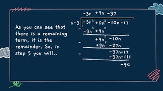 As you can see that
there is a remaining
term, it is the
remainder. So, in
step 5 you will..
n-3 3
+0n -17
-3n
-3n
2
-10n
-3n
3
-
-
+9n
+9n
2
+9n
2
-10n
-37
-27n
+9n
2
-37n-17
-37n
-
-111
-94
 