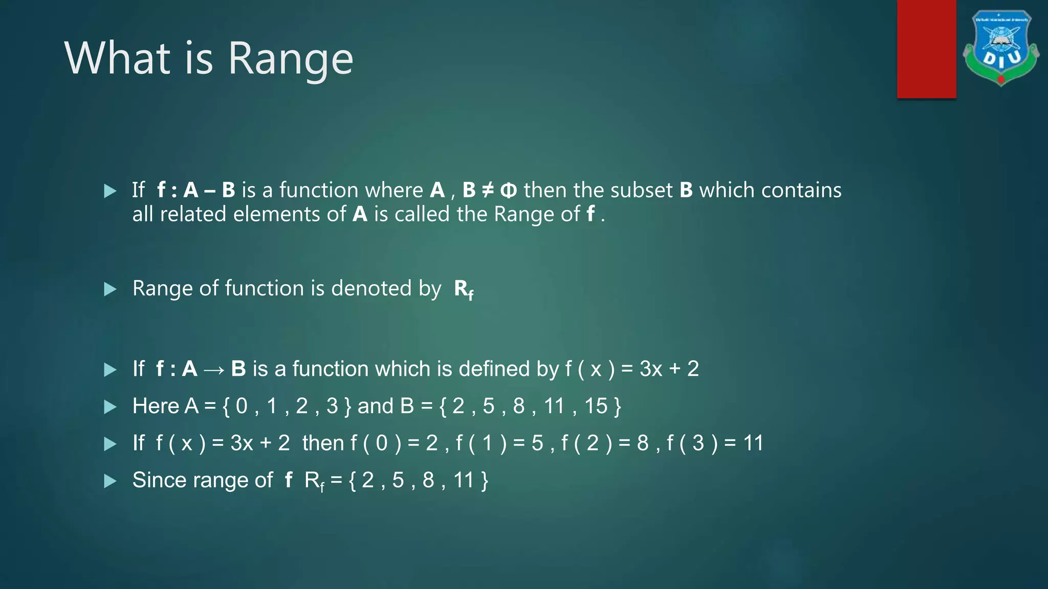 What is Range
 If f : A – B is a function where A , B ≠ Φ then the subset B which contains
all related elements of A is called the Range of f .
 Range of function is denoted by Rf
 If f : A → B is a function which is defined by f ( x ) = 3x + 2
 Here A = { 0 , 1 , 2 , 3 } and B = { 2 , 5 , 8 , 11 , 15 }
 If f ( x ) = 3x + 2 then f ( 0 ) = 2 , f ( 1 ) = 5 , f ( 2 ) = 8 , f ( 3 ) = 11
 Since range of f Rf = { 2 , 5 , 8 , 11 }
 