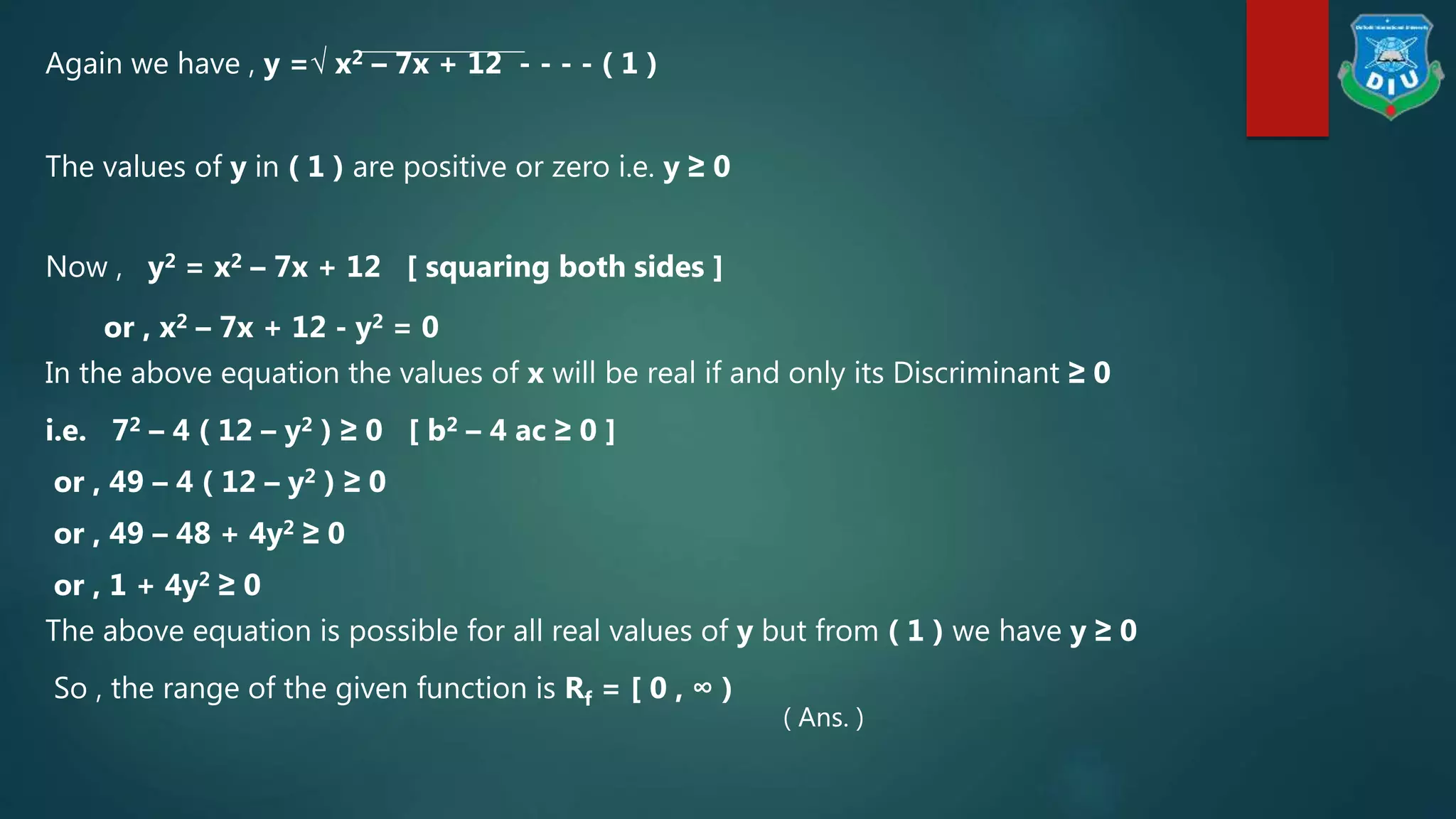 Again we have , y =√ x2 – 7x + 12 - - - - ( 1 )
The values of y in ( 1 ) are positive or zero i.e. y ≥ 0
Now , y2 = x2 – 7x + 12 [ squaring both sides ]
or , x2 – 7x + 12 - y2 = 0
In the above equation the values of x will be real if and only its Discriminant ≥ 0
i.e. 72 – 4 ( 12 – y2 ) ≥ 0 [ b2 – 4 ac ≥ 0 ]
or , 49 – 4 ( 12 – y2 ) ≥ 0
or , 49 – 48 + 4y2 ≥ 0
or , 1 + 4y2 ≥ 0
The above equation is possible for all real values of y but from ( 1 ) we have y ≥ 0
So , the range of the given function is Rf = [ 0 , ∞ )
( Ans. )
 