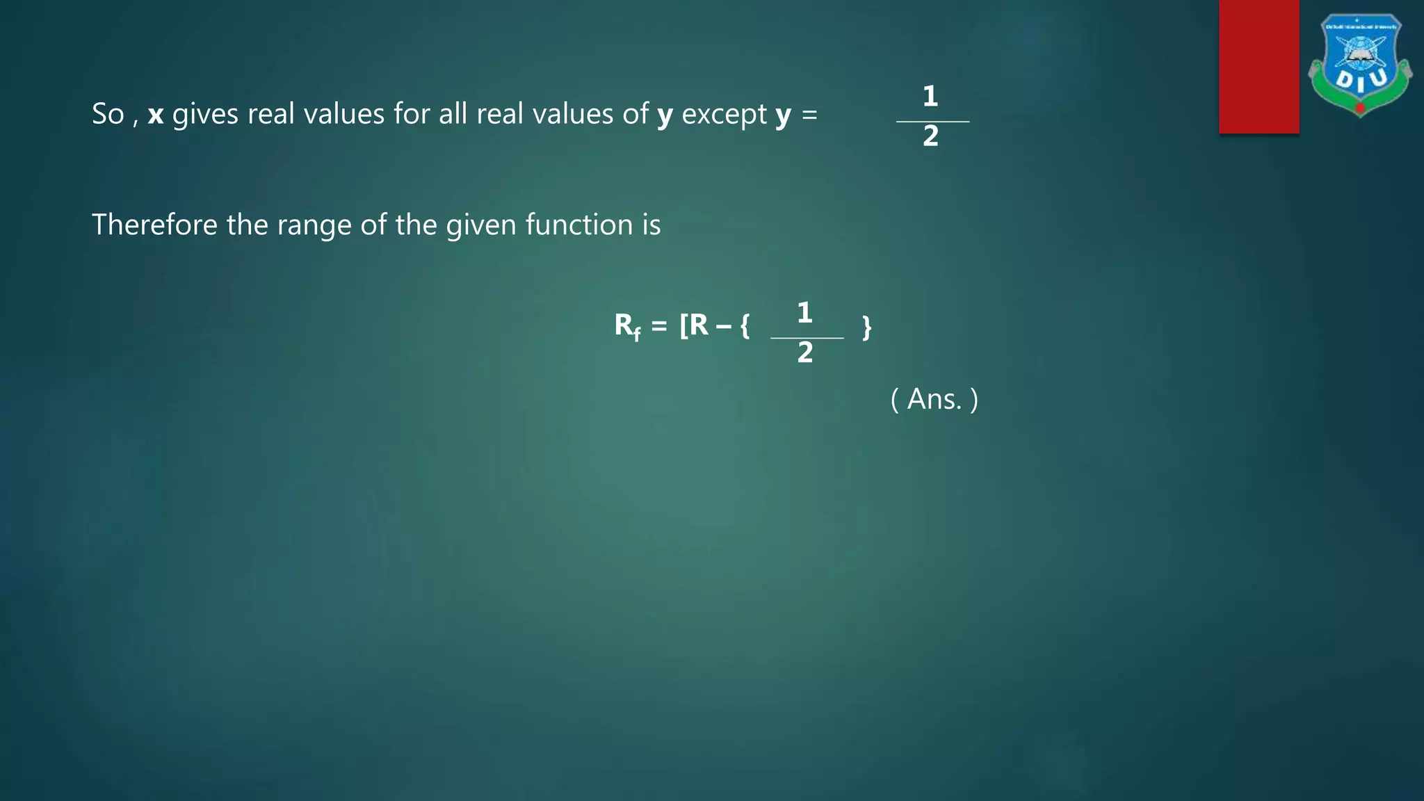 So , x gives real values for all real values of y except y =
1
2
Therefore the range of the given function is
Rf = [R – { 1
2
}
( Ans. )
 