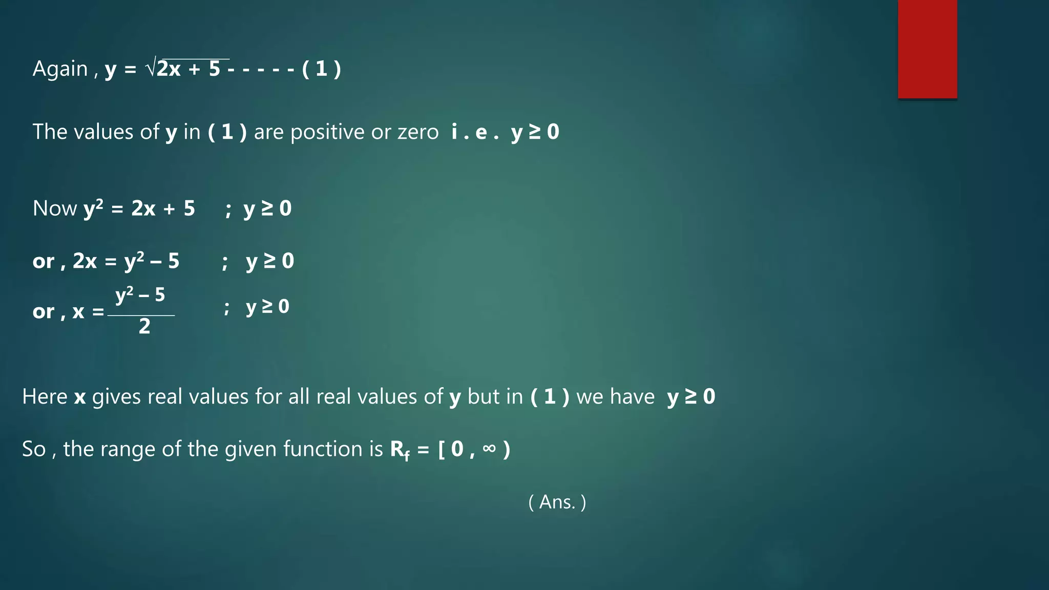 Again , y = √2x + 5 - - - - - ( 1 )
The values of y in ( 1 ) are positive or zero i . e . y ≥ 0
Now y2 = 2x + 5 ; y ≥ 0
or , 2x = y2 – 5 ; y ≥ 0
or , x =
y2 – 5
2
; y ≥ 0
Here x gives real values for all real values of y but in ( 1 ) we have y ≥ 0
So , the range of the given function is Rf = [ 0 , ∞ )
( Ans. )
 
