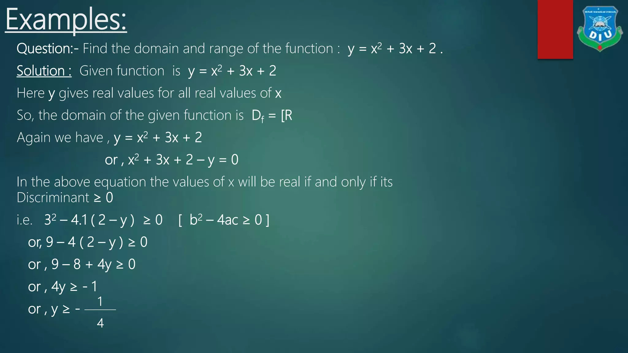 Examples:
Question:- Find the domain and range of the function : y = x2 + 3x + 2 .
Solution : Given function is y = x2 + 3x + 2
Here y gives real values for all real values of x
So, the domain of the given function is Df = [R
Again we have , y = x2 + 3x + 2
or , x2 + 3x + 2 – y = 0
In the above equation the values of x will be real if and only if its
Discriminant ≥ 0
i.e. 32 – 4.1 ( 2 – y ) ≥ 0 [ b2 – 4ac ≥ 0 ]
or, 9 – 4 ( 2 – y ) ≥ 0
or , 9 – 8 + 4y ≥ 0
or , 4y ≥ - 1
or , y ≥ -
1
4
 