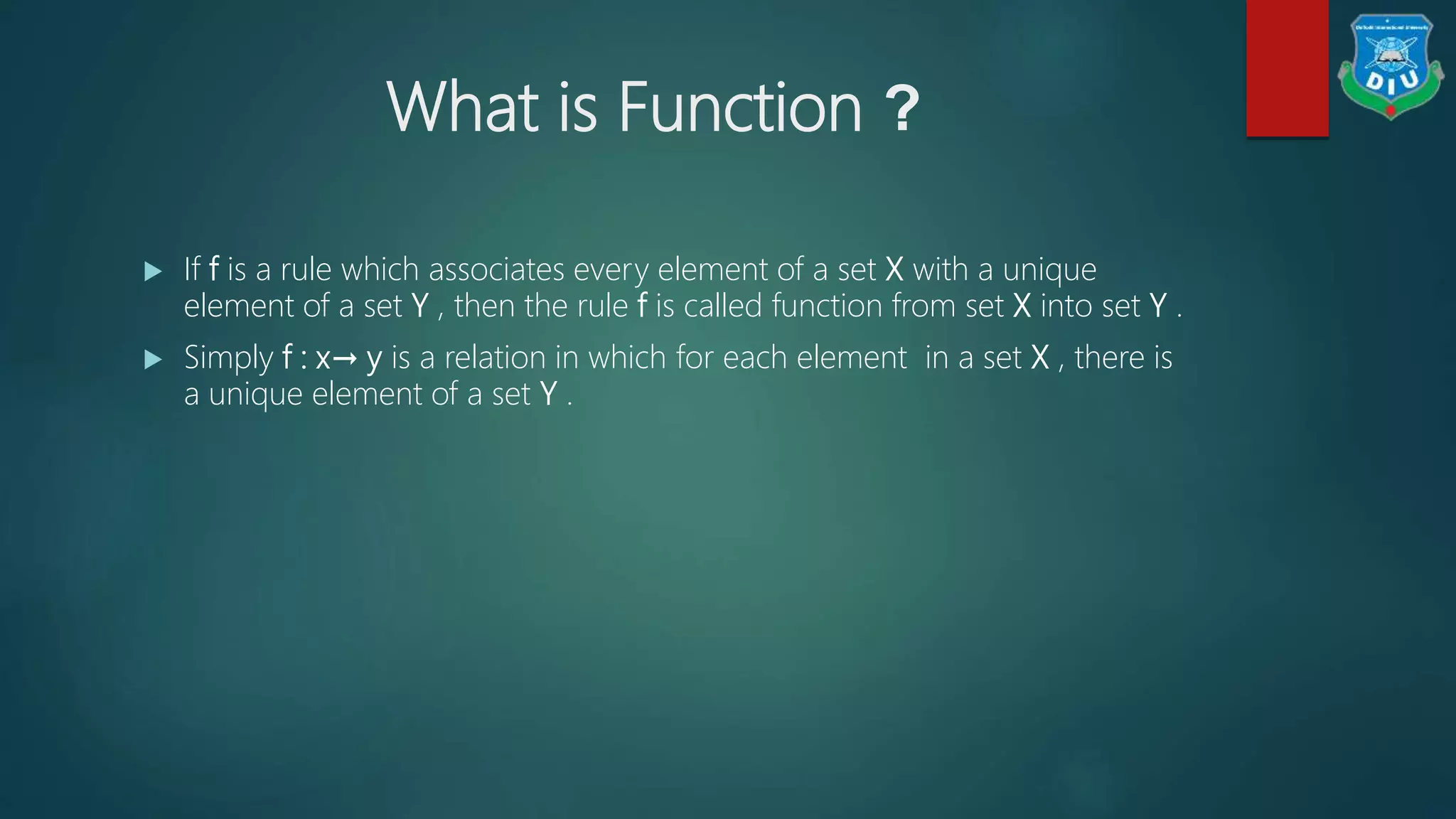 What is Function ?
 If f is a rule which associates every element of a set X with a unique
element of a set Y , then the rule f is called function from set X into set Y .
 Simply f : x→ y is a relation in which for each element in a set X , there is
a unique element of a set Y .
 