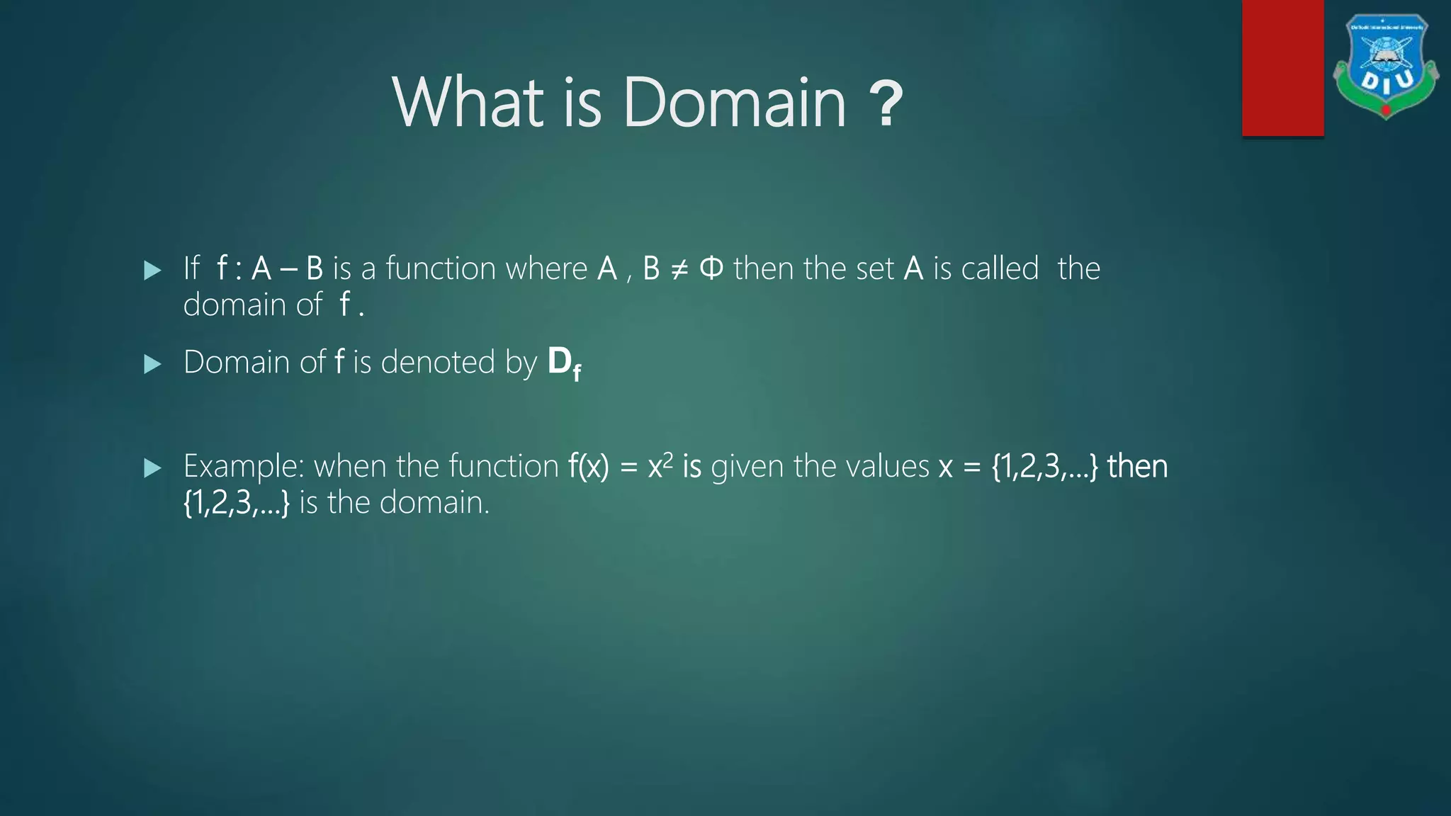 What is Domain ?
 If f : A – B is a function where A , B ≠ Φ then the set A is called the
domain of f .
 Domain of f is denoted by Df
 Example: when the function f(x) = x2 is given the values x = {1,2,3,...} then
{1,2,3,...} is the domain.
 
