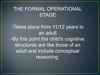 THE FORMAL OPERATIONAL
         STAGE

-Takes place from 11/12 years to
             an adult
-By this point the child's cognitive
  structures are like those of an
  adult and include conceptual
            reasoning.
 