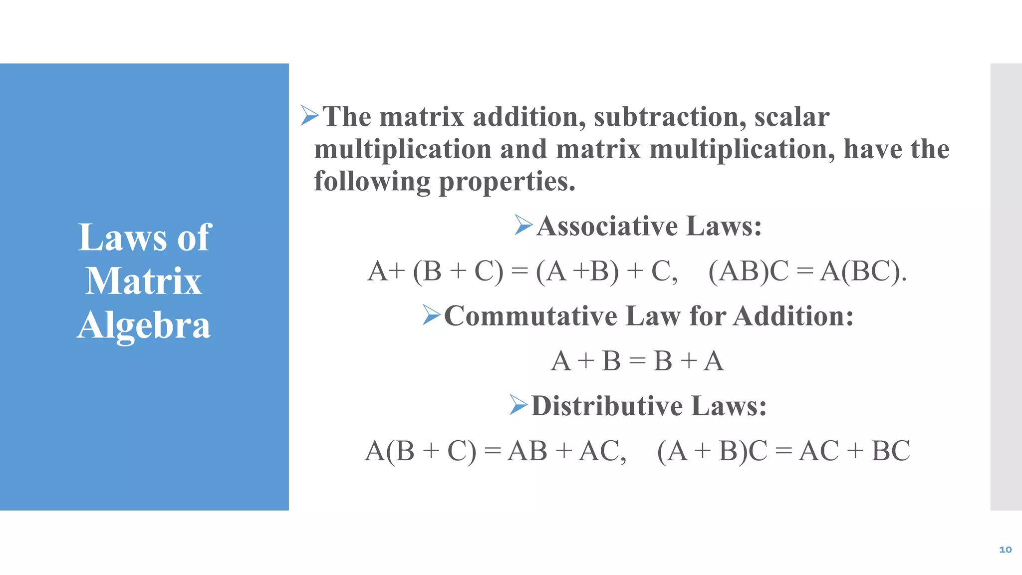 Laws of
Matrix
Algebra
The matrix addition, subtraction, scalar
multiplication and matrix multiplication, have the
following properties.
Associative Laws:
A+ (B + C) = (A +B) + C, (AB)C = A(BC).
Commutative Law for Addition:
A + B = B + A
Distributive Laws:
A(B + C) = AB + AC, (A + B)C = AC + BC
10
 