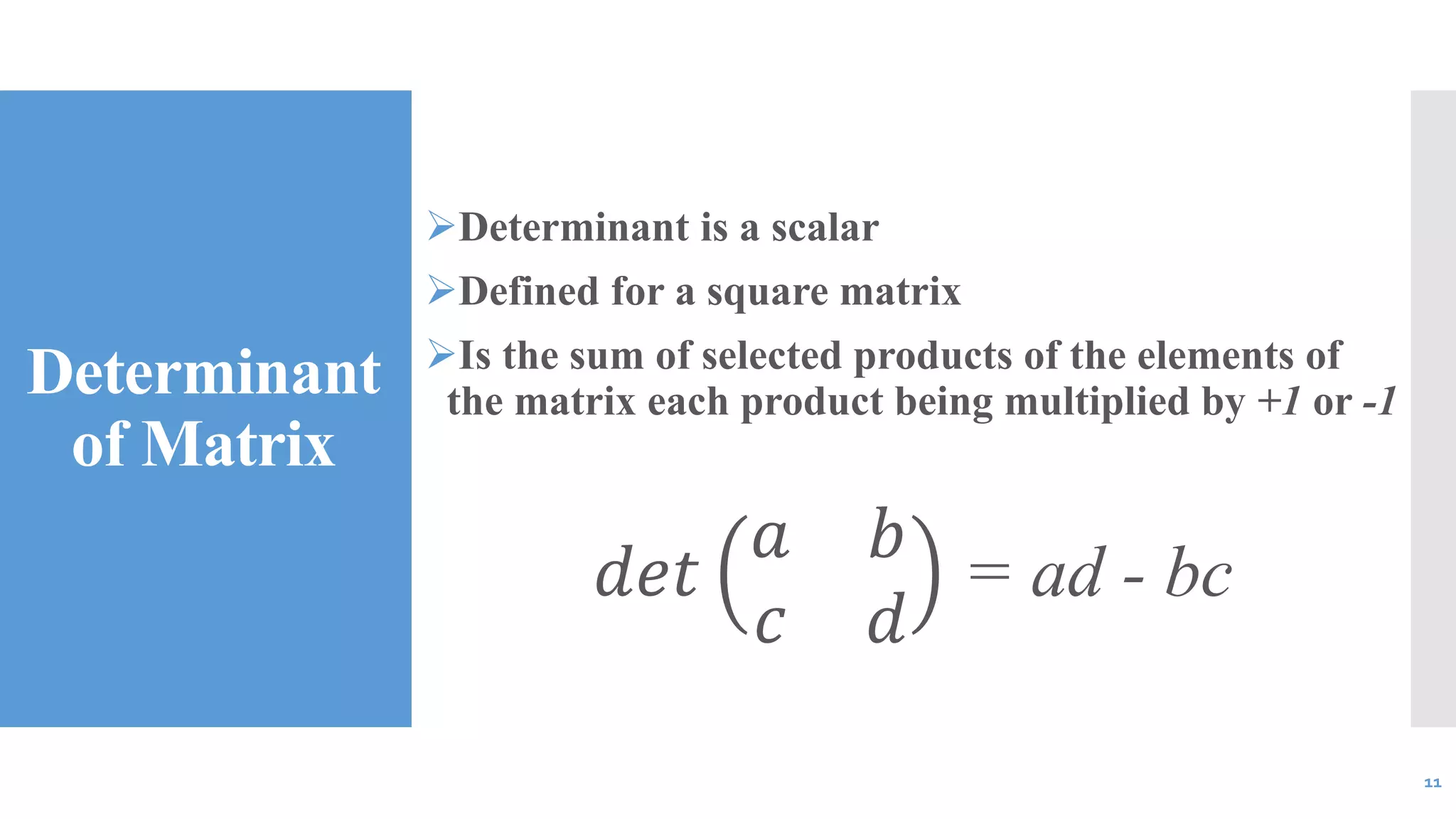 Determinant
of Matrix
Determinant is a scalar
Defined for a square matrix
Is the sum of selected products of the elements of
the matrix each product being multiplied by +1 or -1
𝑑𝑒𝑡
𝑎 𝑏
𝑐 𝑑
= ad - bc
11
 