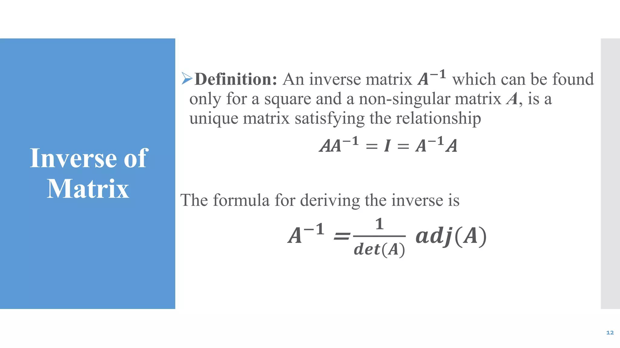 Inverse of
Matrix
Definition: An inverse matrix 𝑨−𝟏
which can be found
only for a square and a non-singular matrix A, is a
unique matrix satisfying the relationship
A 𝑨−𝟏
= 𝑰 = 𝑨−𝟏
A
The formula for deriving the inverse is
𝑨−𝟏
=
𝟏
𝒅𝒆𝒕(𝑨)
𝒂𝒅𝒋(𝑨)
12
 
