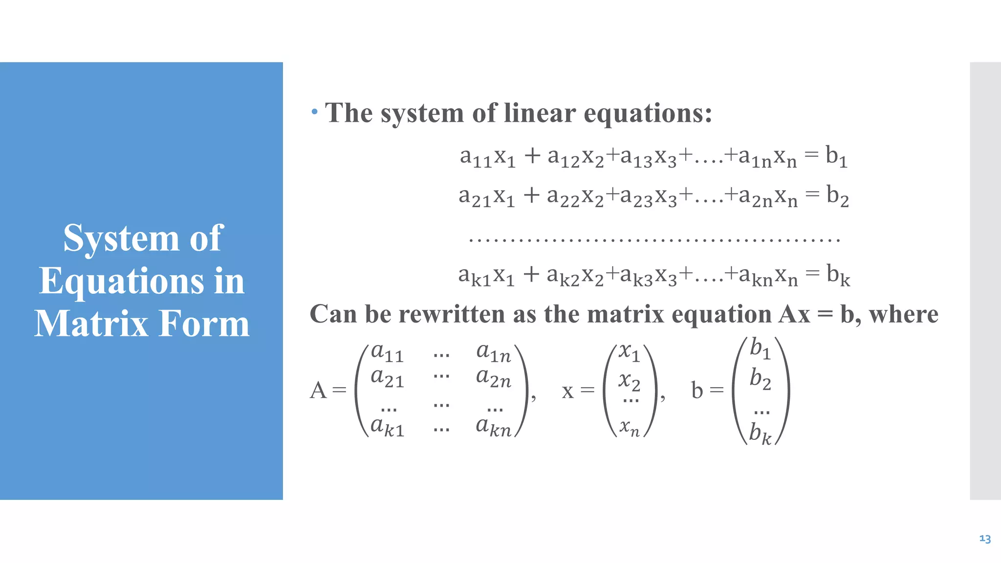 System of
Equations in
Matrix Form
 The system of linear equations:
a11x1 + a12x2+a13x3+….+a1nxn = b1
a21x1 + a22x2+a23x3+….+a2nxn = b2
………………………………………
ak1x1 + ak2x2+ak3x3+….+aknxn = bk
Can be rewritten as the matrix equation Ax = b, where
A =
𝑎11 … 𝑎1𝑛
𝑎21
…
…
…
𝑎2𝑛
…
𝑎 𝑘1 … 𝑎 𝑘𝑛
, x =
𝑥1
𝑥2
…
𝑥 𝑛
, b =
𝑏1
𝑏2
…
𝑏 𝑘
13
 