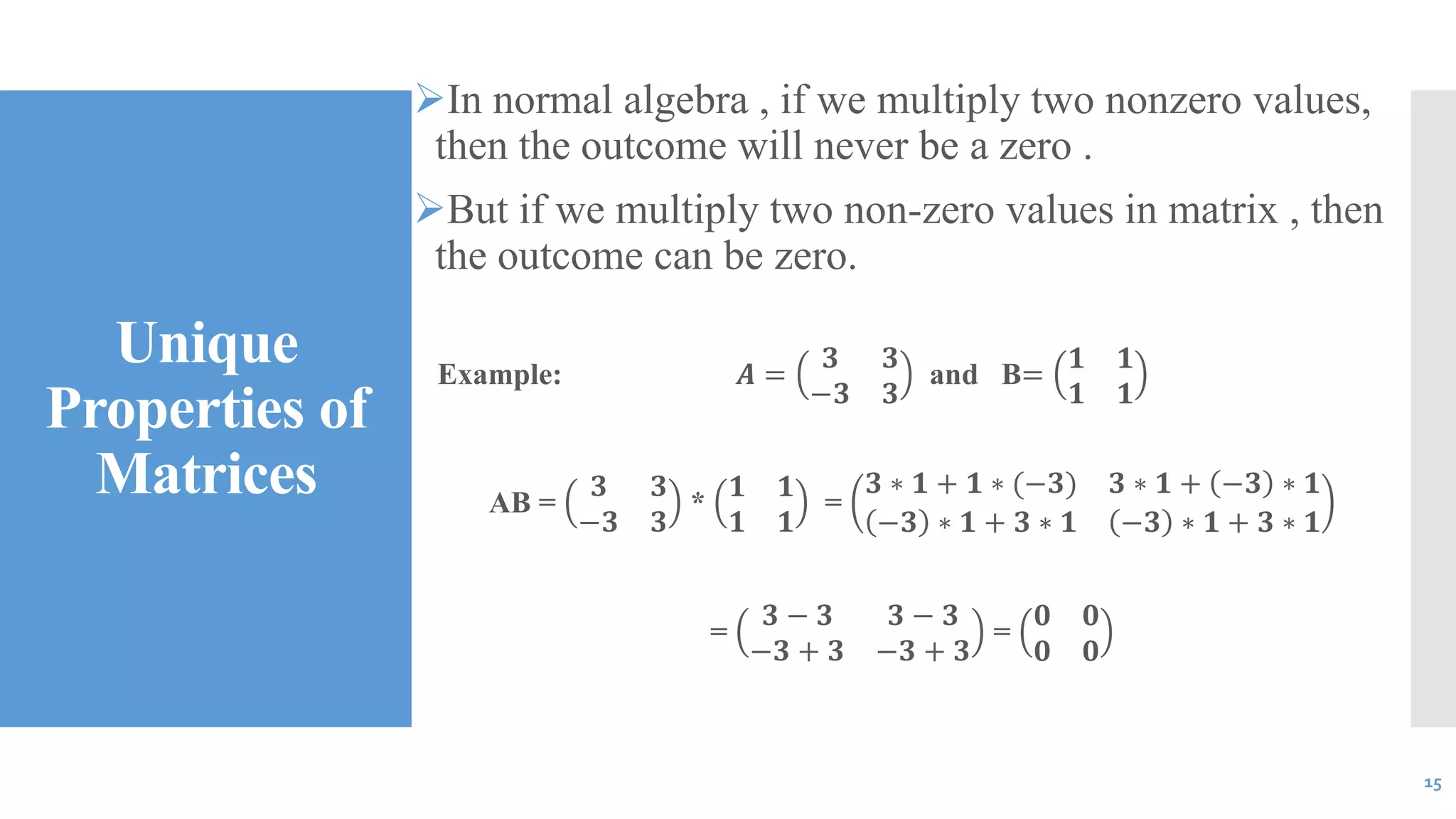 Unique
Properties of
Matrices
In normal algebra , if we multiply two nonzero values,
then the outcome will never be a zero .
But if we multiply two non-zero values in matrix , then
the outcome can be zero.
Example: 𝑨 =
𝟑 𝟑
−𝟑 𝟑
and B=
𝟏 𝟏
𝟏 𝟏
AB =
𝟑 𝟑
−𝟑 𝟑
*
𝟏 𝟏
𝟏 𝟏
=
𝟑 ∗ 𝟏 + 𝟏 ∗ (−𝟑) 𝟑 ∗ 𝟏 + −𝟑 ∗ 𝟏
−𝟑 ∗ 𝟏 + 𝟑 ∗ 𝟏 −𝟑 ∗ 𝟏 + 𝟑 ∗ 𝟏
=
𝟑 − 𝟑 𝟑 − 𝟑
−𝟑 + 𝟑 −𝟑 + 𝟑
=
𝟎 𝟎
𝟎 𝟎
15
 