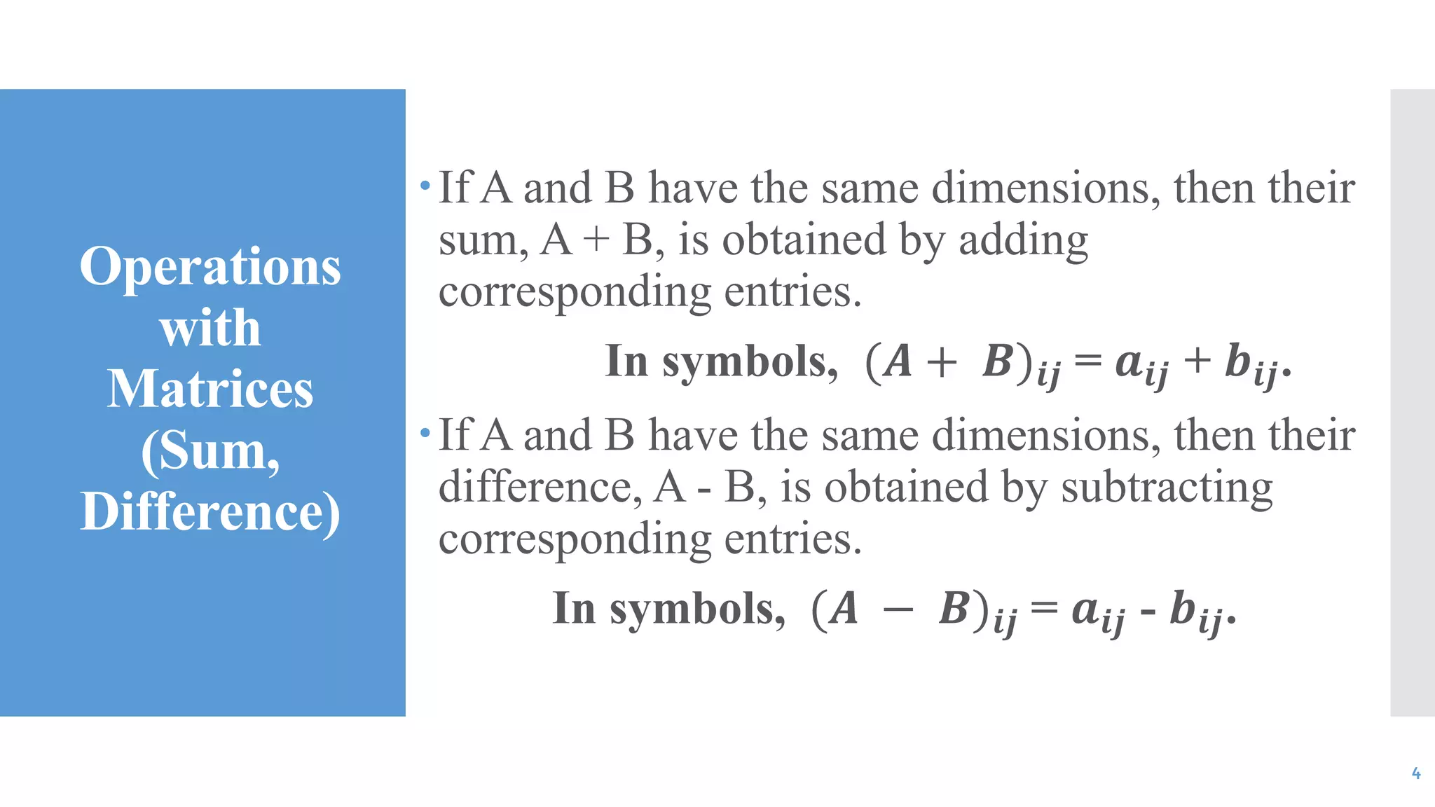 Operations
with
Matrices
(Sum,
Difference)
If A and B have the same dimensions, then their
sum, A + B, is obtained by adding
corresponding entries.
In symbols, (𝑨 + 𝑩)𝒊𝒋 = 𝒂𝒊𝒋 + 𝒃𝒊𝒋.
If A and B have the same dimensions, then their
difference, A - B, is obtained by subtracting
corresponding entries.
In symbols, (𝑨 − 𝑩)𝒊𝒋 = 𝒂𝒊𝒋 - 𝒃𝒊𝒋.
4
 