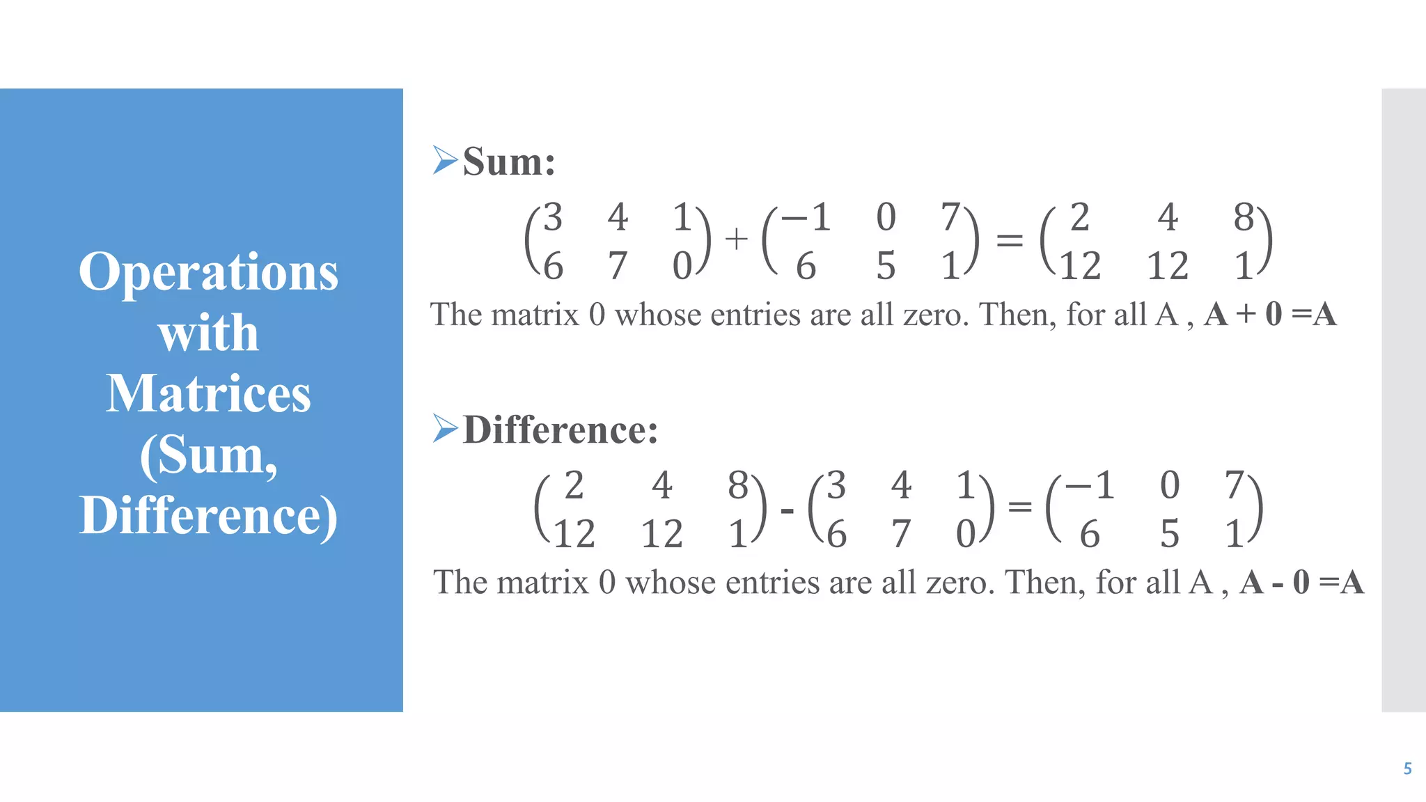 Operations
with
Matrices
(Sum,
Difference)
Sum:
3 4 1
6 7 0
+
−1 0 7
6 5 1
=
2 4 8
12 12 1
The matrix 0 whose entries are all zero. Then, for all A , A + 0 =A
Difference:
2 4 8
12 12 1
-
3 4 1
6 7 0
=
−1 0 7
6 5 1
The matrix 0 whose entries are all zero. Then, for all A , A - 0 =A
5
 