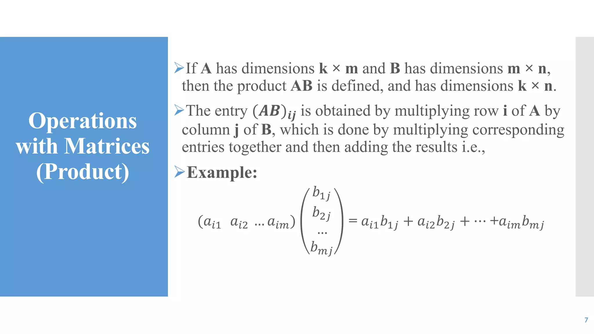 Operations
with Matrices
(Product)
If A has dimensions k × m and B has dimensions m × n,
then the product AB is defined, and has dimensions k × n.
The entry (𝑨𝑩)𝒊𝒋 is obtained by multiplying row i of A by
column j of B, which is done by multiplying corresponding
entries together and then adding the results i.e.,
Example:
(𝑎𝑖1 𝑎𝑖2 … 𝑎𝑖𝑚)
𝑏1𝑗
𝑏2𝑗
…
𝑏 𝑚𝑗
= 𝑎𝑖1 𝑏1𝑗 + 𝑎𝑖2 𝑏2𝑗 + ⋯ +𝑎𝑖𝑚 𝑏 𝑚𝑗
7
 