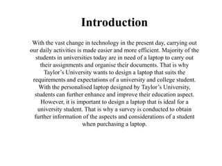 Introduction
With the vast change in technology in the present day, carrying out
our daily activities is made easier and more efficient. Majority of the
students in universities today are in need of a laptop to carry out
their assignments and organise their documents. That is why
Taylor’s University wants to design a laptop that suits the
requirements and expectations of a university and college student.
With the personalised laptop designed by Taylor’s University,
students can further enhance and improve their education aspect.
However, it is important to design a laptop that is ideal for a
university student. That is why a survey is conducted to obtain
further information of the aspects and considerations of a student
when purchasing a laptop.
 