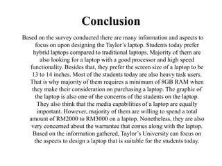 Conclusion
Based on the survey conducted there are many information and aspects to
focus on upon designing the Taylor’s laptop. Students today prefer
hybrid laptops compared to traditional laptops. Majority of them are
also looking for a laptop with a good processor and high speed
functionality. Besides that, they prefer the screen size of a laptop to be
13 to 14 inches. Most of the students today are also heavy task users.
That is why majority of them requires a minimum of 8GB RAM when
they make their consideration on purchasing a laptop. The graphic of
the laptop is also one of the concerns of the students on the laptop.
They also think that the media capabilities of a laptop are equally
important. However, majority of them are willing to spend a total
amount of RM2000 to RM3000 on a laptop. Nonetheless, they are also
very concerned about the warrantee that comes along with the laptop.
Based on the information gathered, Taylor’s University can focus on
the aspects to design a laptop that is suitable for the students today.
 