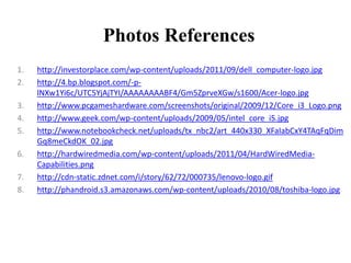 Photos References
1. http://investorplace.com/wp-content/uploads/2011/09/dell_computer-logo.jpg
2. http://4.bp.blogspot.com/-p-
lNXw1Yi6c/UTC5YjAjTYI/AAAAAAAABF4/Gm5ZprveXGw/s1600/Acer-logo.jpg
3. http://www.pcgameshardware.com/screenshots/original/2009/12/Core_i3_Logo.png
4. http://www.geek.com/wp-content/uploads/2009/05/intel_core_i5.jpg
5. http://www.notebookcheck.net/uploads/tx_nbc2/art_440x330_XFaIabCxY4TAqFqDim
Gq8meCkdOK_02.jpg
6. http://hardwiredmedia.com/wp-content/uploads/2011/04/HardWiredMedia-
Capabilities.png
7. http://cdn-static.zdnet.com/i/story/62/72/000735/lenovo-logo.gif
8. http://phandroid.s3.amazonaws.com/wp-content/uploads/2010/08/toshiba-logo.jpg
 