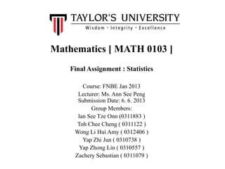Mathematics [ MATH 0103 ]
Final Assignment : Statistics
Course: FNBE Jan 2013
Lecturer: Ms. Ann See Peng
Submission Date: 6. 6. 2013
Group Members:
Ian See Tze Onn (0311883 )
Toh Chee Cheng ( 0311122 )
Wong Li Hui Amy ( 0312406 )
Yap Zhi Jun ( 0310738 )
Yap Zhong Lin ( 0310557 )
Zachery Sebastian ( 0311079 )
 