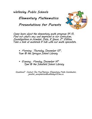 Wellesley Public Schools

     Elementary Mathematics

     Presentations for Parents

Come learn about the elementary math program (K-5).
Find out what’s new and improved in our curriculum,
Investigations in Number, Data, & Space, 2nd Edition.
Take a look at materials & talk with our math specialists.


     • Morning: Thursday, December 10th,
     9am @ the Sprague School Library


     • Evening: Monday, December 14th
        7pm @ the Schofield School Library

  Questions? Contact Jen MacPherson, Elementary Math Coordinator,
               jennfer_macpherson@wellesley.k12.ma.us
 
