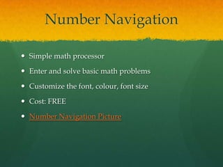 Number Navigation

 Simple math processor

 Enter and solve basic math problems

 Customize the font, colour, font size

 Cost: FREE

 Number Navigation Picture
 
