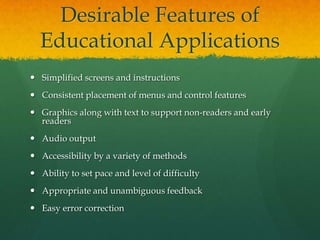 Desirable Features of
  Educational Applications
 Simplified screens and instructions
 Consistent placement of menus and control features
 Graphics along with text to support non-readers and early
  readers
 Audio output
 Accessibility by a variety of methods
 Ability to set pace and level of difficulty
 Appropriate and unambiguous feedback
 Easy error correction
 