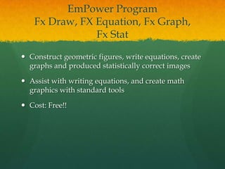 EmPower Program
    Fx Draw, FX Equation, Fx Graph,
                Fx Stat

 Construct geometric figures, write equations, create
  graphs and produced statistically correct images

 Assist with writing equations, and create math
  graphics with standard tools

 Cost: Free!!
 