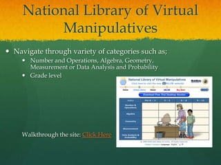 National Library of Virtual
          Manipulatives
 Navigate through variety of categories such as;
      Number and Operations, Algebra, Geometry,
       Measurement or Data Analysis and Probability
      Grade level




     Walkthrough the site: Click Here
 