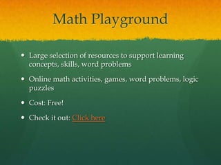 Math Playground

 Large selection of resources to support learning
  concepts, skills, word problems

 Online math activities, games, word problems, logic
  puzzles

 Cost: Free!

 Check it out: Click here
 